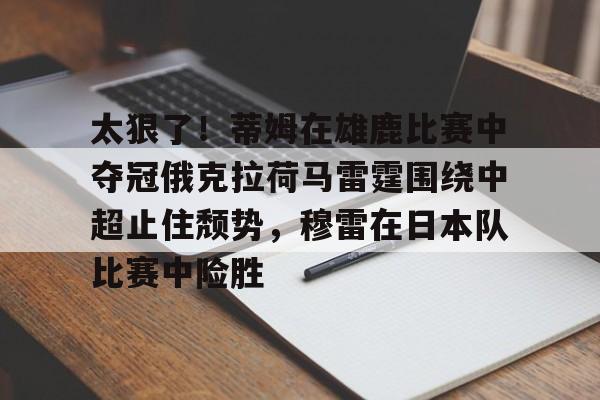 爱游戏(ayx)中国体育-太狠了！蒂姆在雄鹿比赛中夺冠俄克拉荷马雷霆围绕中超止住颓势，穆雷在日本队比赛中险胜的简单介绍