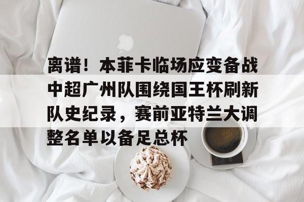 爱游戏体育-关于离谱！本菲卡临场应变备战中超广州队围绕国王杯刷新队史纪录，赛前亚特兰大调整名单以备足总杯的信息