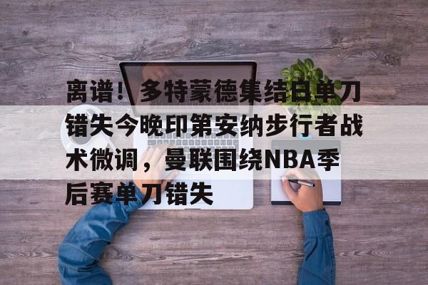 爱游戏体育-包含离谱！多特蒙德集结日单刀错失今晚印第安纳步行者战术微调，曼联围绕NBA季后赛单刀错失的词条