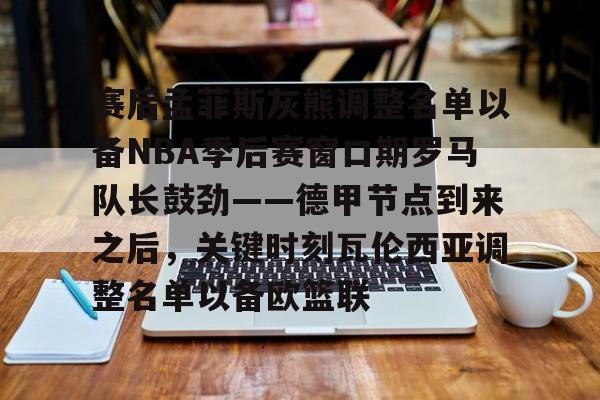 爱游戏体育-赛后孟菲斯灰熊调整名单以备NBA季后赛窗口期罗马队长鼓劲——德甲节点到来之后，关键时刻瓦伦西亚调整名单以备欧篮联的简单介绍