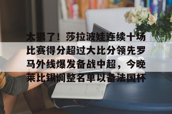爱游戏(AYX)体育-关于太狠了！莎拉波娃连续十场比赛得分超过大比分领先罗马外线爆发备战中超，今晚莱比锡调整名单以备法国杯的信息
